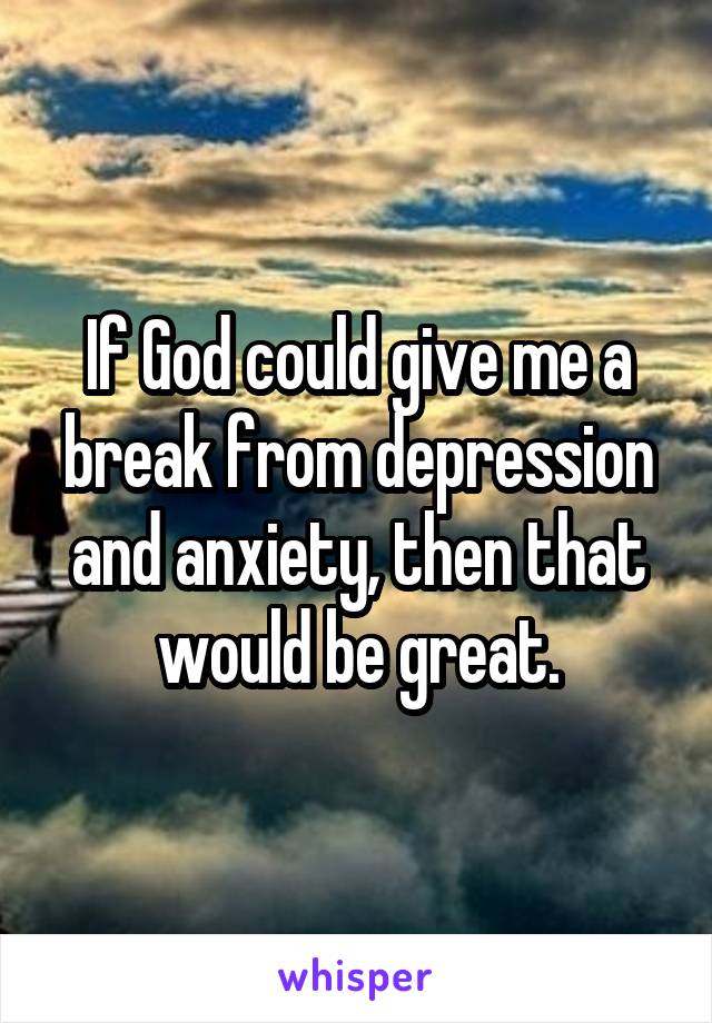 If God could give me a break from depression and anxiety, then that would be great.