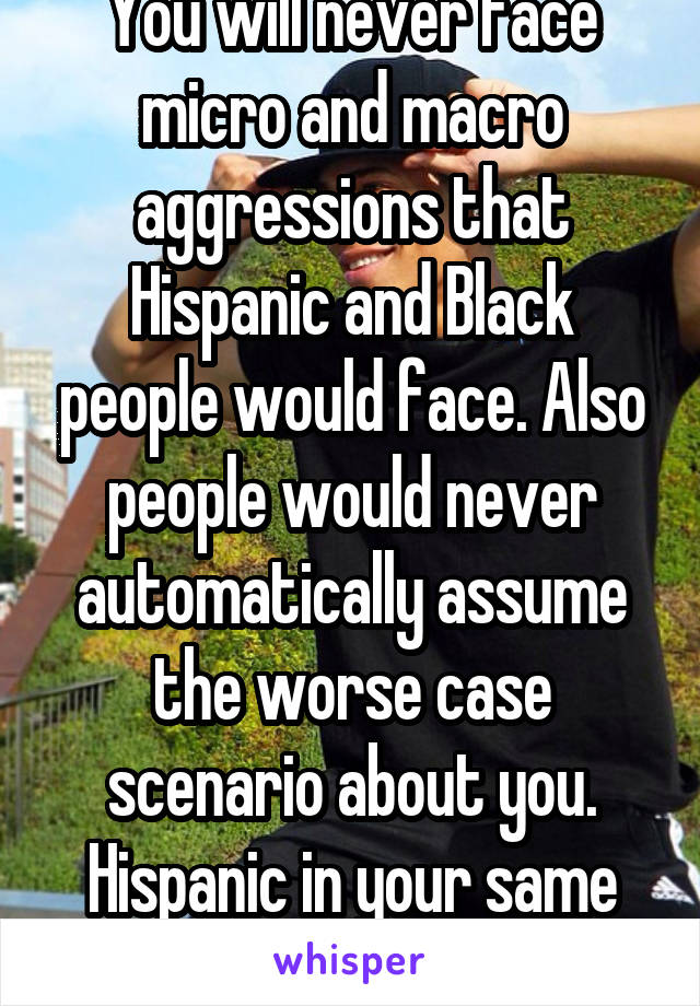 You will never face micro and macro aggressions that Hispanic and Black people would face. Also people would never automatically assume the worse case scenario about you. Hispanic in your same situati