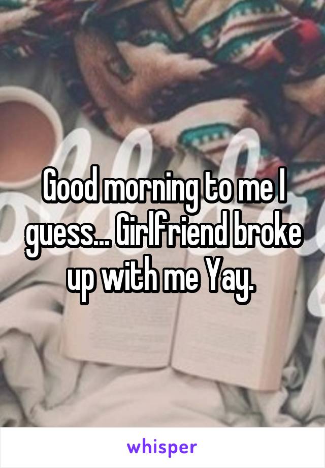 Good morning to me I guess... Girlfriend broke up with me Yay. 