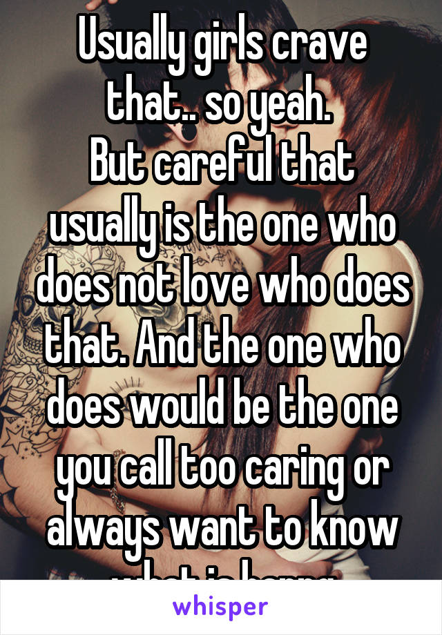 Usually girls crave that.. so yeah. 
But careful that usually is the one who does not love who does that. And the one who does would be the one you call too caring or always want to know what is happg