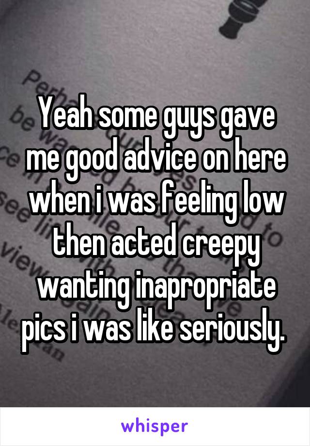 Yeah some guys gave me good advice on here when i was feeling low then acted creepy wanting inapropriate pics i was like seriously. 