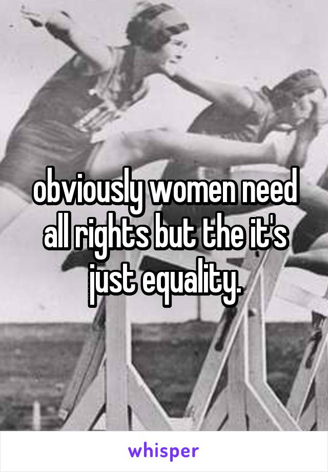 obviously women need all rights but the it's just equality.