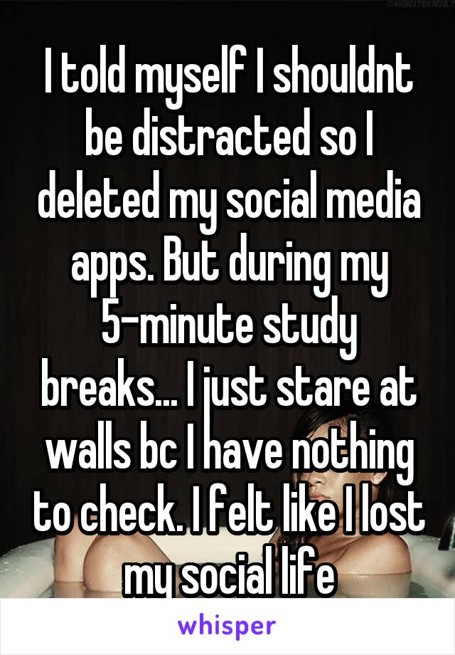 I told myself I shouldnt be distracted so I deleted my social media apps. But during my 5-minute study breaks... I just stare at walls bc I have nothing to check. I felt like I lost my social life