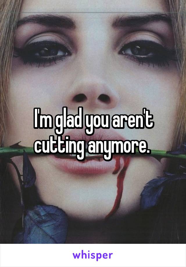 I'm glad you aren't cutting anymore. 