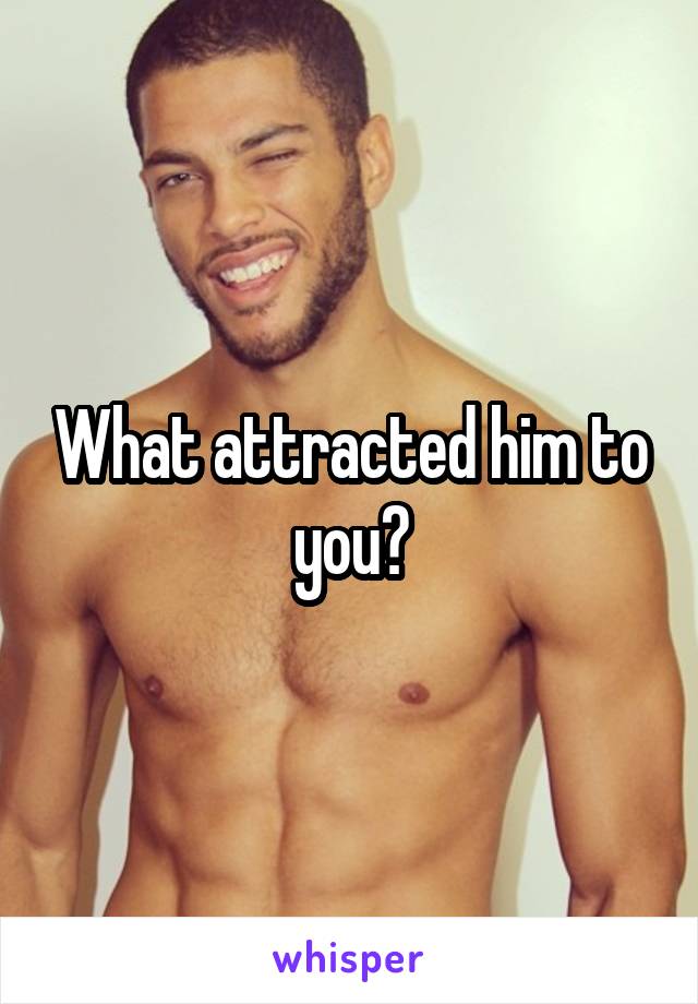 What attracted him to you?
