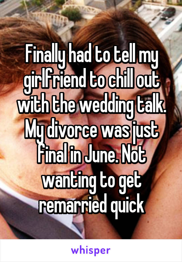 Finally had to tell my girlfriend to chill out with the wedding talk. My divorce was just final in June. Not wanting to get remarried quick