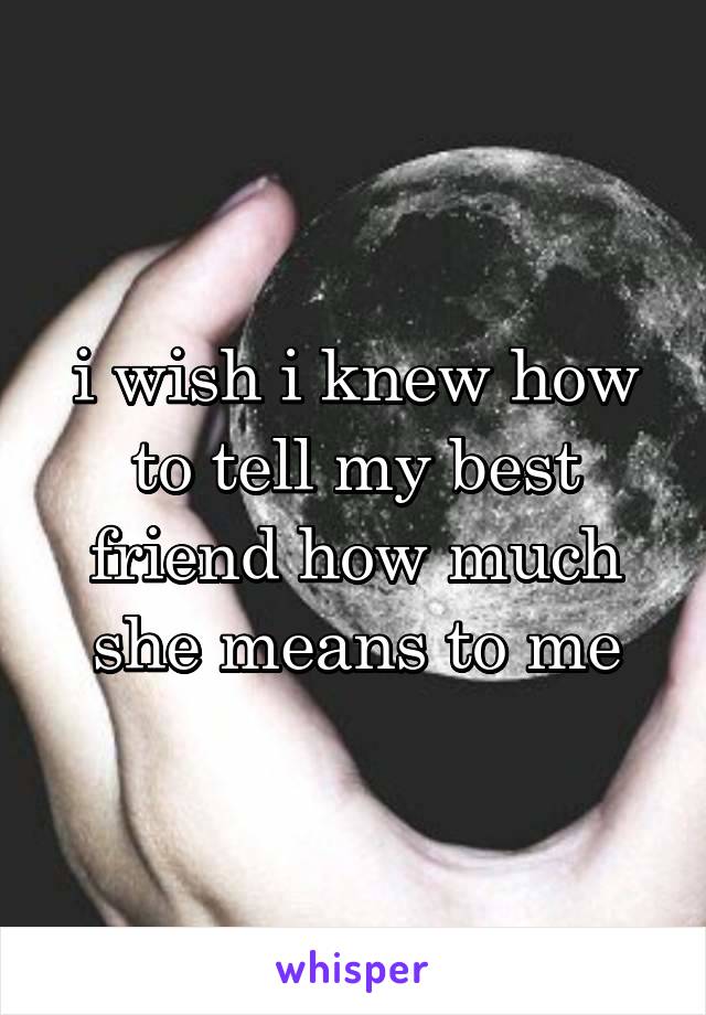 i wish i knew how to tell my best friend how much she means to me