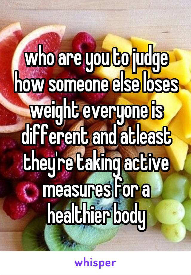 who are you to judge how someone else loses weight everyone is different and atleast they're taking active measures for a healthier body