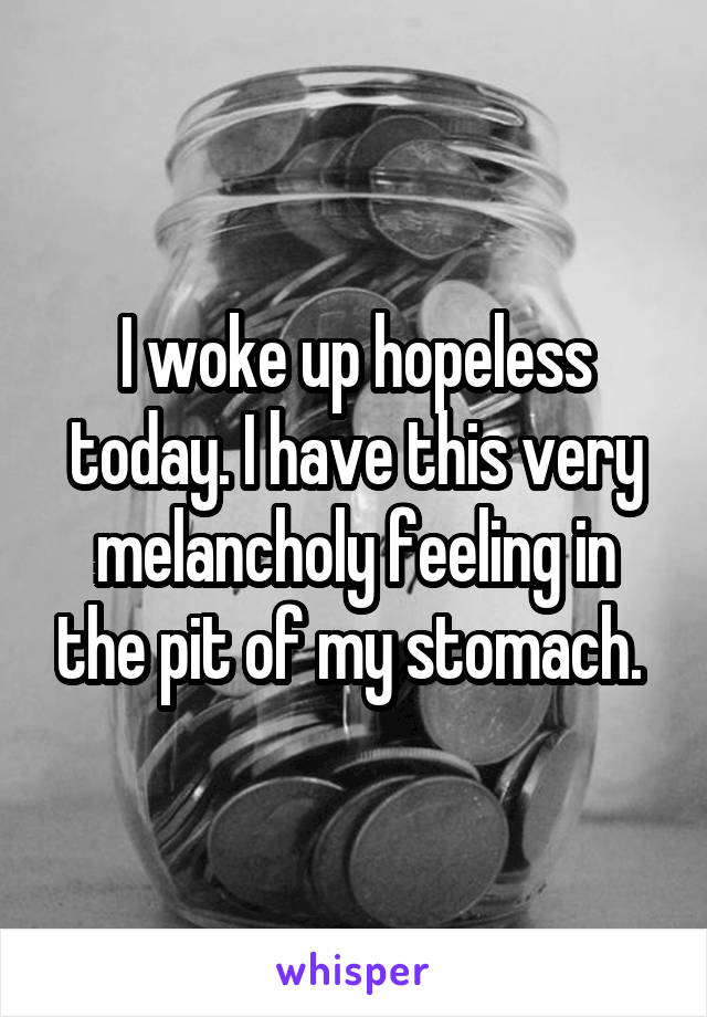 I woke up hopeless today. I have this very melancholy feeling in the pit of my stomach. 