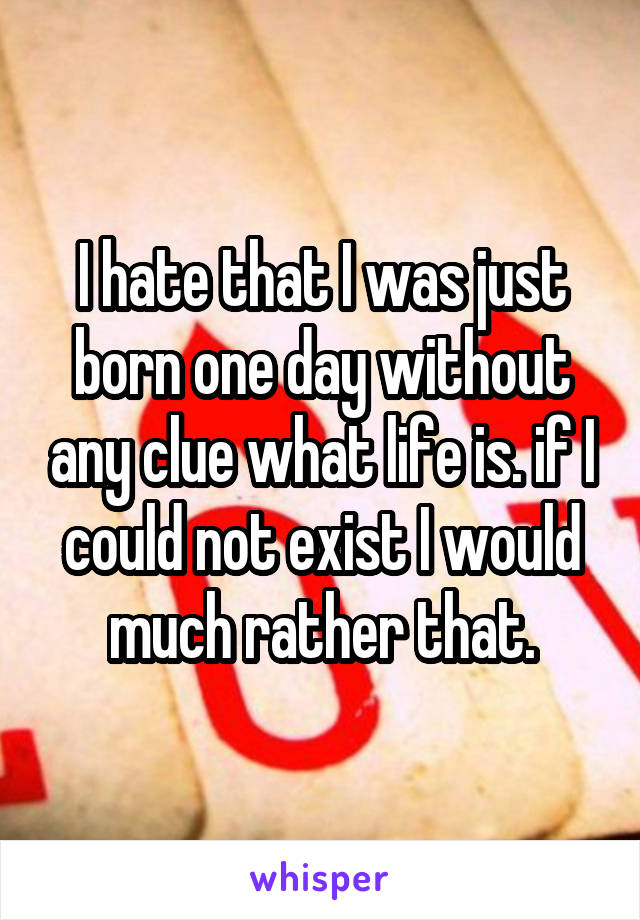 I hate that I was just born one day without any clue what life is. if I could not exist I would much rather that.