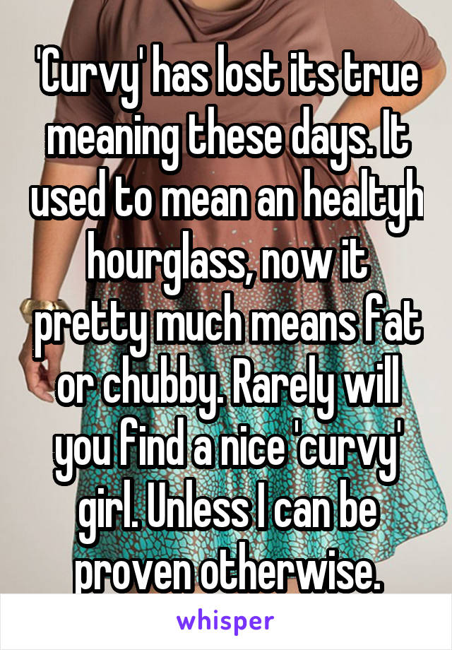 'Curvy' has lost its true meaning these days. It used to mean an healtyh hourglass, now it pretty much means fat or chubby. Rarely will you find a nice 'curvy' girl. Unless I can be proven otherwise.
