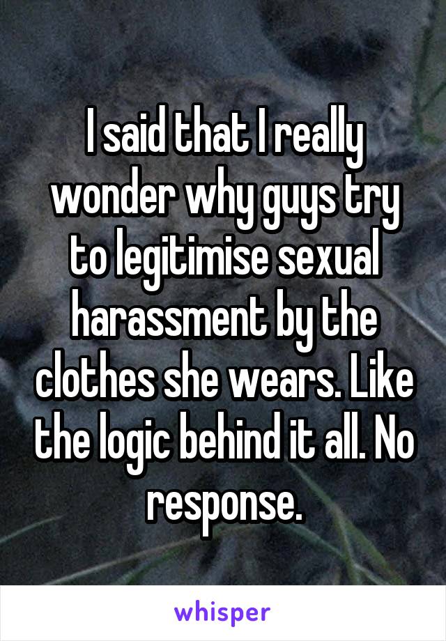 I said that I really wonder why guys try to legitimise sexual harassment by the clothes she wears. Like the logic behind it all. No response.