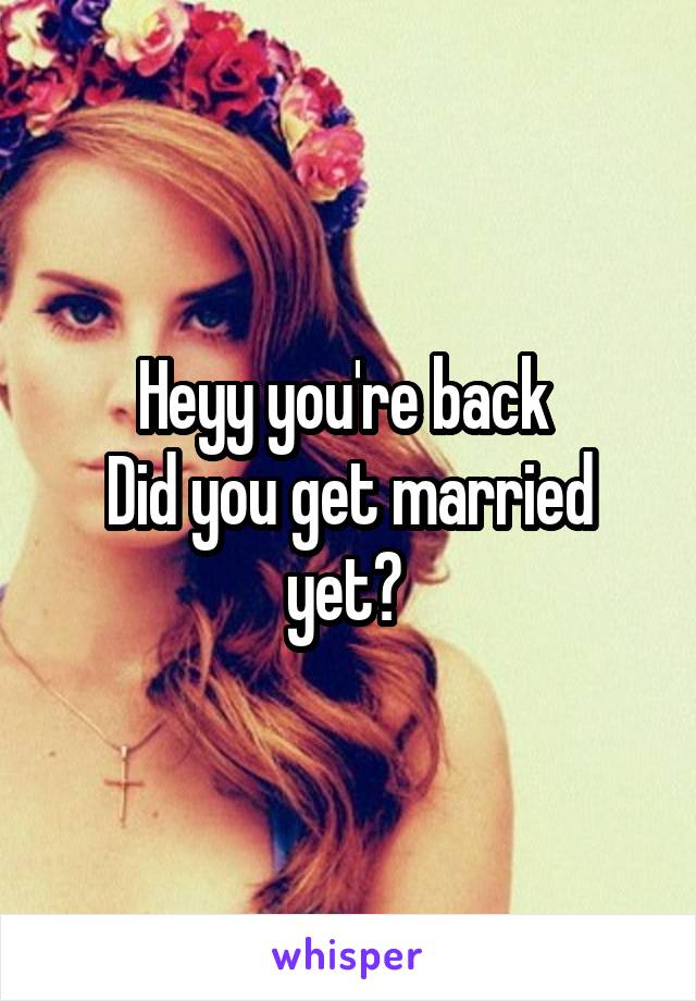 Heyy you're back 
Did you get married yet? 