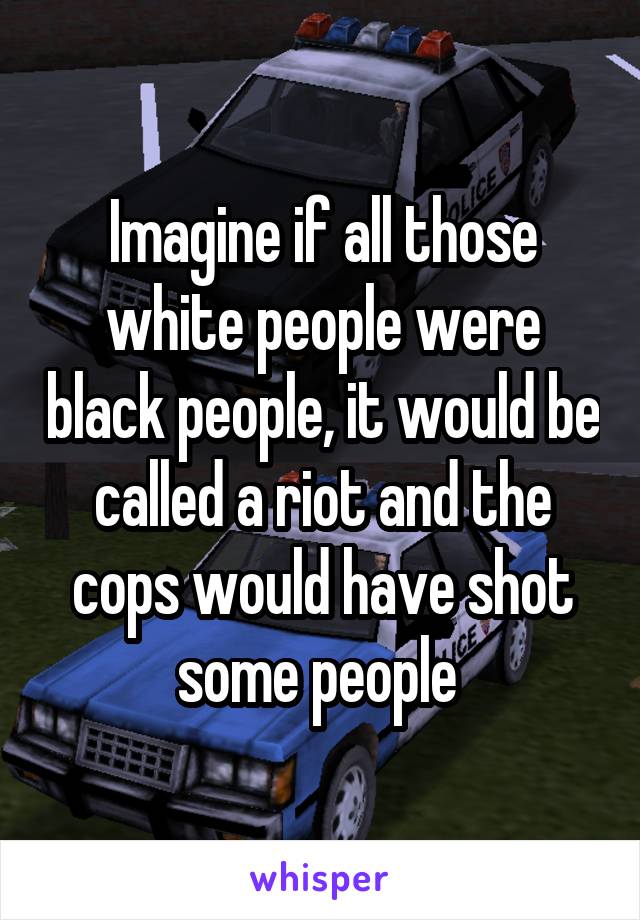 Imagine if all those white people were black people, it would be called a riot and the cops would have shot some people 