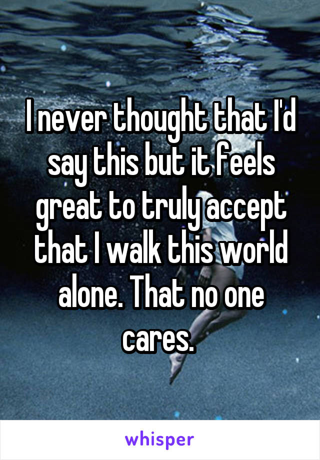 I never thought that I'd say this but it feels great to truly accept that I walk this world alone. That no one cares. 