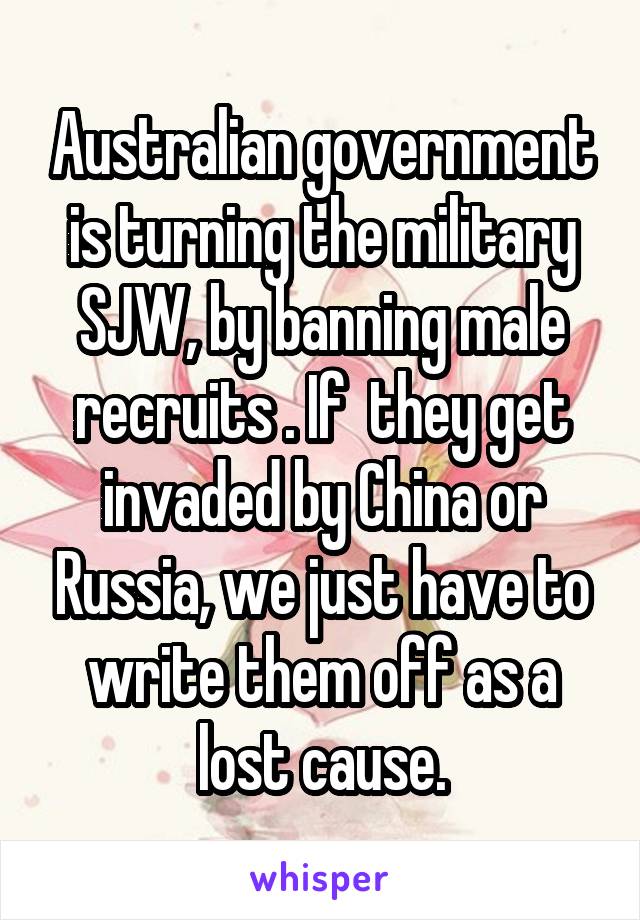 Australian government is turning the military SJW, by banning male recruits . If  they get invaded by China or Russia, we just have to write them off as a lost cause.