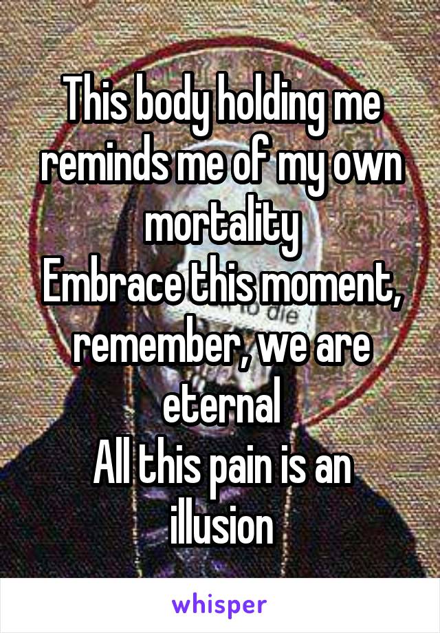 This body holding me reminds me of my own mortality
Embrace this moment, remember, we are eternal
All this pain is an illusion