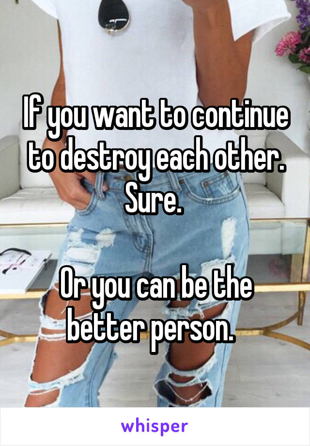 If you want to continue to destroy each other. Sure. 

Or you can be the better person.  