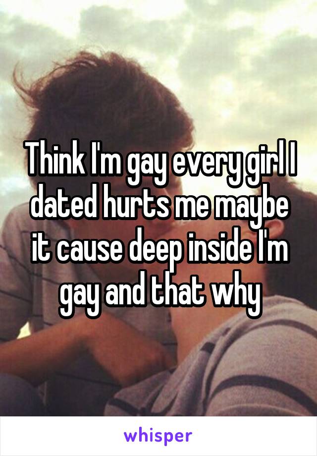 Think I'm gay every girl I dated hurts me maybe it cause deep inside I'm gay and that why