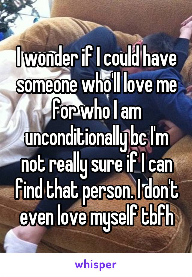 I wonder if I could have someone who'll love me for who I am unconditionally bc I'm not really sure if I can find that person. I don't even love myself tbfh