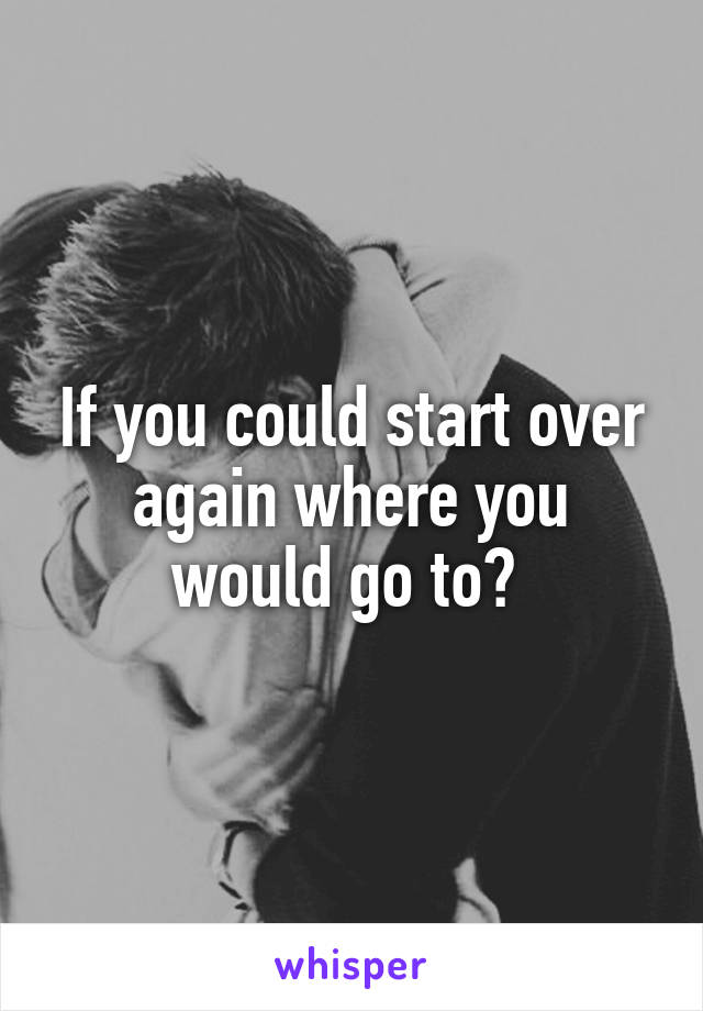 If you could start over again where you would go to? 