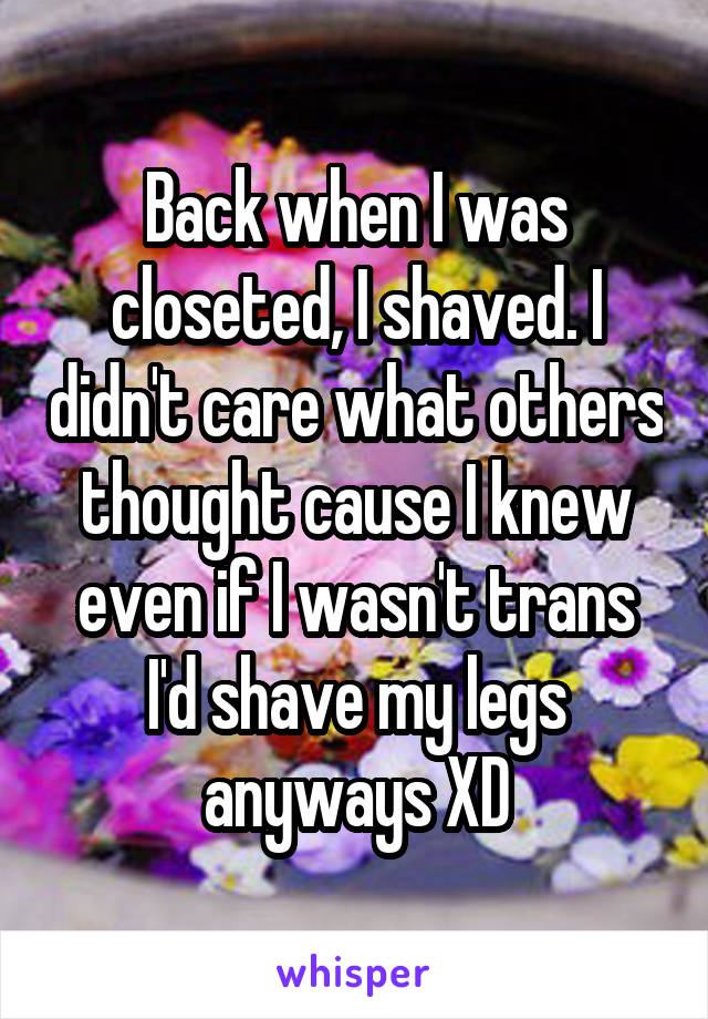 Back when I was closeted, I shaved. I didn't care what others thought cause I knew even if I wasn't trans I'd shave my legs anyways XD