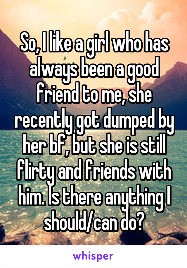 So, I like a girl who has always been a good friend to me, she recently got dumped by her bf, but she is still flirty and friends with him. Is there anything I should/can do?