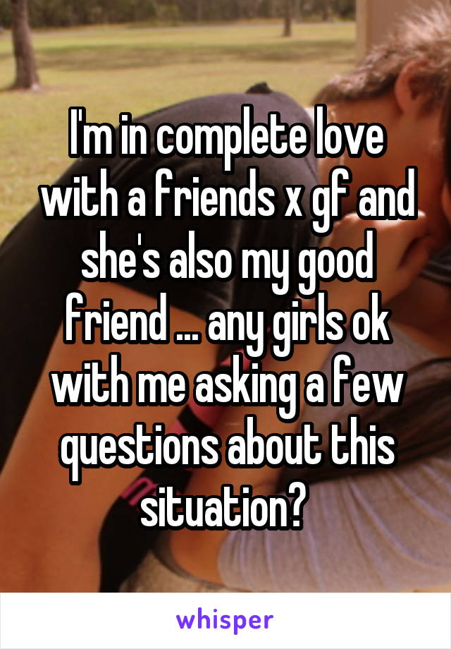 I'm in complete love with a friends x gf and she's also my good friend ... any girls ok with me asking a few questions about this situation? 