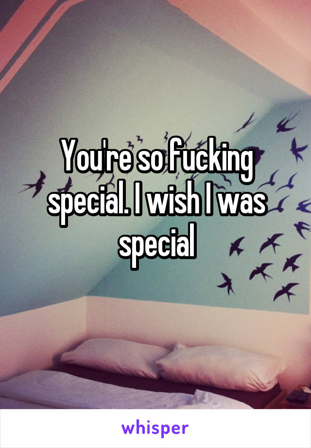 You're so fucking special. I wish I was special
