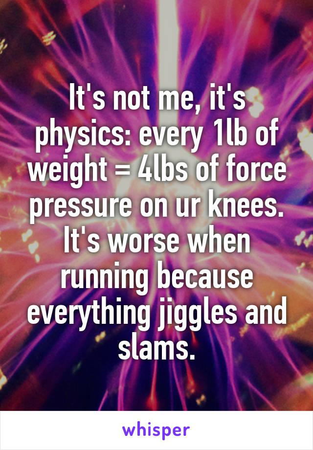 It's not me, it's physics: every 1lb of weight = 4lbs of force pressure on ur knees. It's worse when running because everything jiggles and slams.