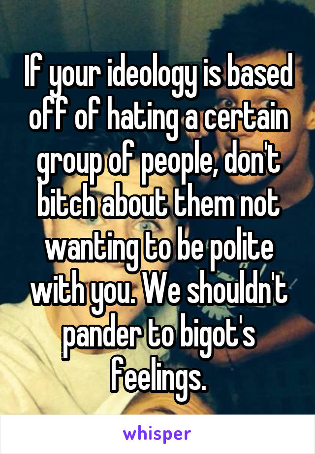 If your ideology is based off of hating a certain group of people, don't bitch about them not wanting to be polite with you. We shouldn't pander to bigot's feelings.