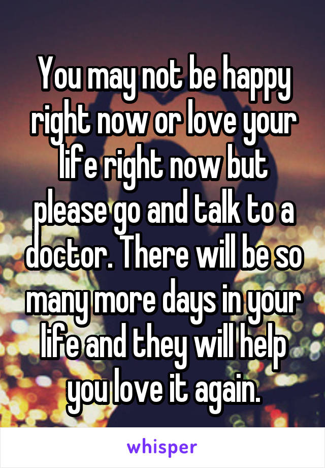 You may not be happy right now or love your life right now but please go and talk to a doctor. There will be so many more days in your life and they will help you love it again.