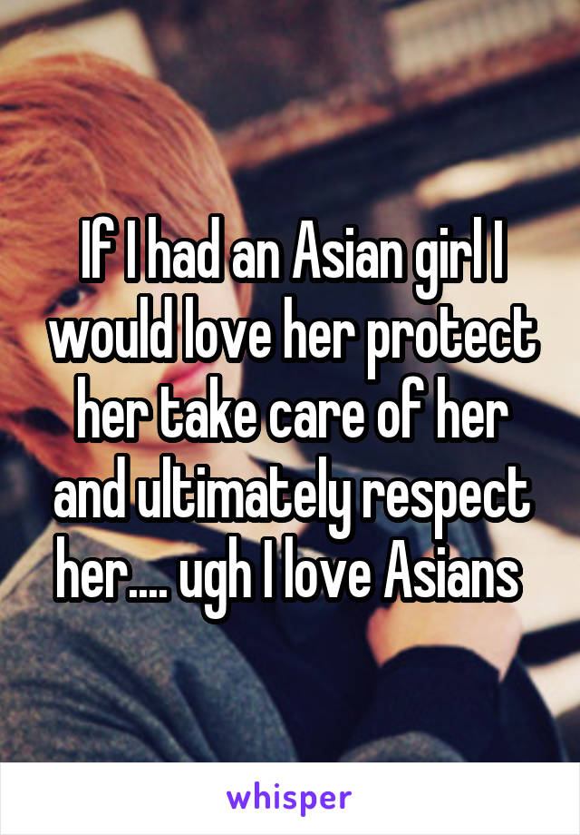 If I had an Asian girl I would love her protect her take care of her and ultimately respect her.... ugh I love Asians 