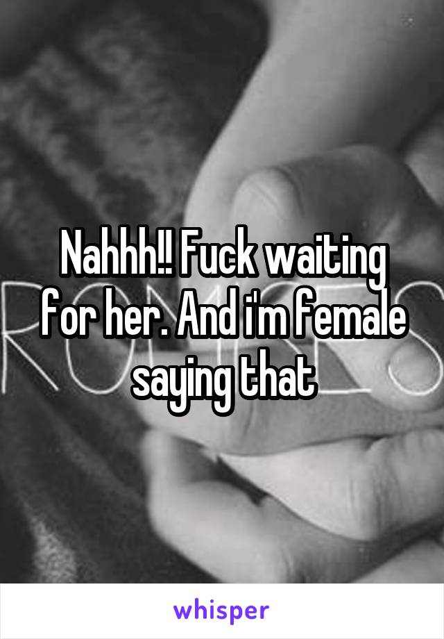 Nahhh!! Fuck waiting for her. And i'm female saying that