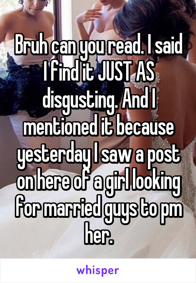 Bruh can you read. I said I find it JUST AS disgusting. And I mentioned it because yesterday I saw a post on here of a girl looking for married guys to pm her.