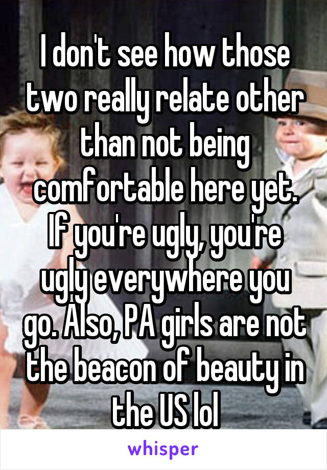 I don't see how those two really relate other than not being comfortable here yet. If you're ugly, you're ugly everywhere you go. Also, PA girls are not the beacon of beauty in the US lol