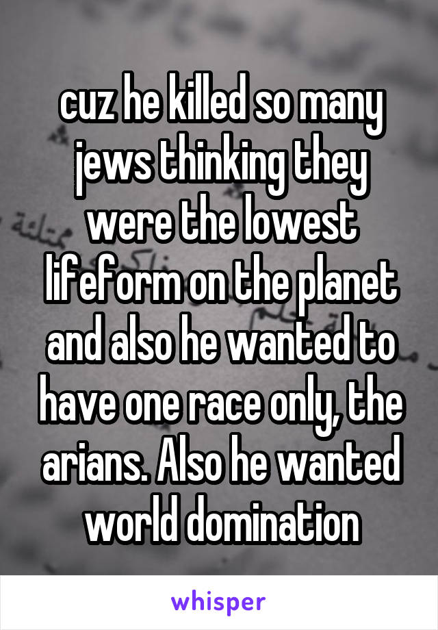 cuz he killed so many jews thinking they were the lowest lifeform on the planet and also he wanted to have one race only, the arians. Also he wanted world domination