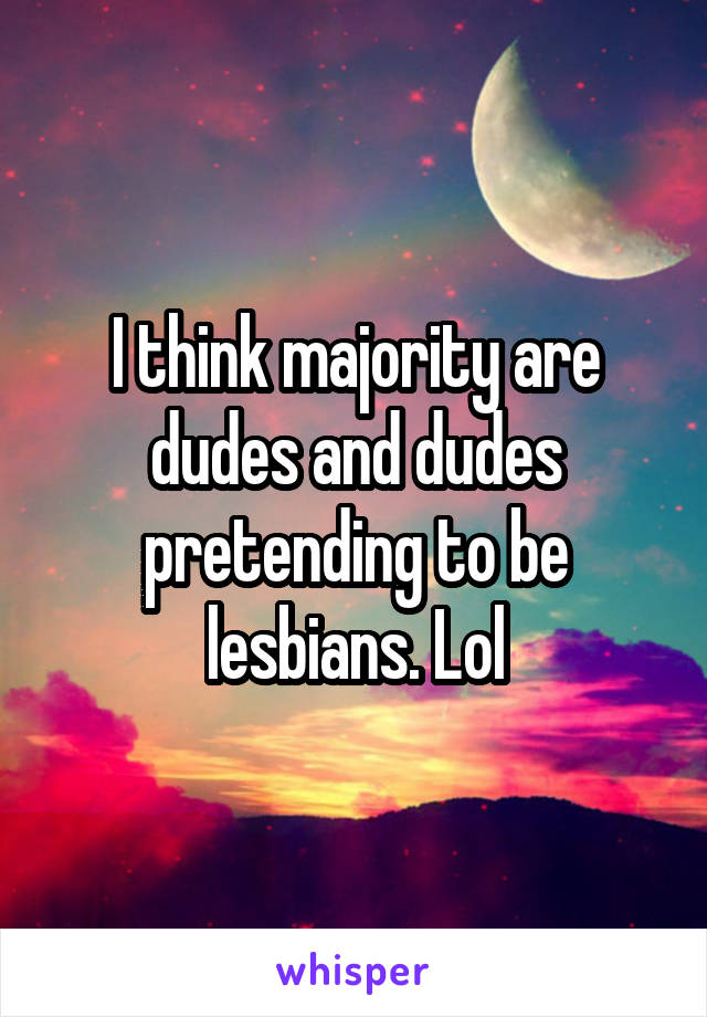 I think majority are dudes and dudes pretending to be lesbians. Lol