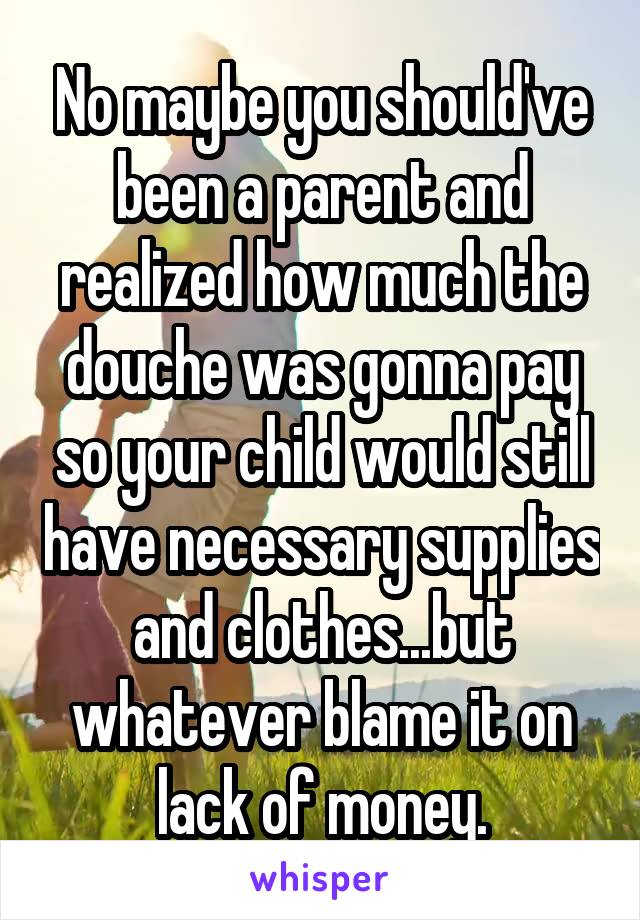 No maybe you should've been a parent and realized how much the douche was gonna pay so your child would still have necessary supplies and clothes...but whatever blame it on lack of money.