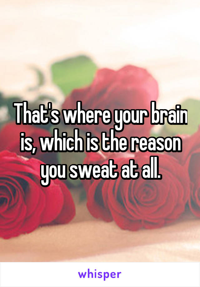 That's where your brain is, which is the reason you sweat at all.