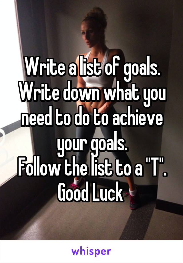 Write a list of goals.
Write down what you need to do to achieve your goals.
Follow the list to a "T".
Good Luck 