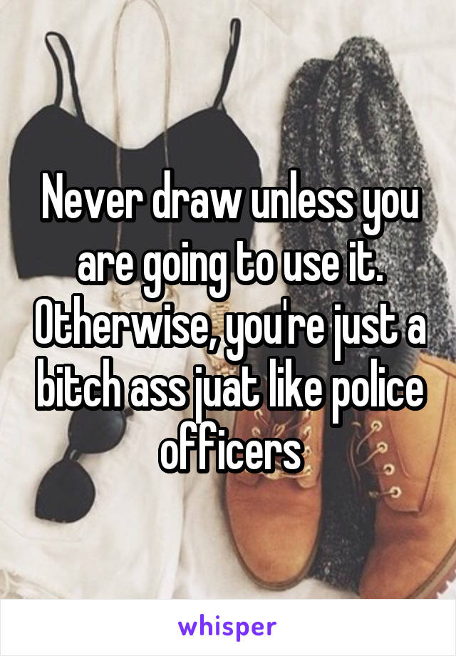 Never draw unless you are going to use it. Otherwise, you're just a bitch ass juat like police officers