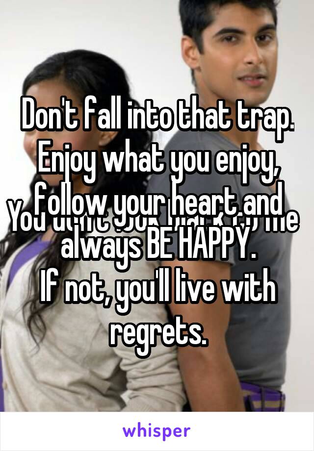 Don't fall into that trap. Enjoy what you enjoy, follow your heart and always BE HAPPY.
If not, you'll live with regrets.