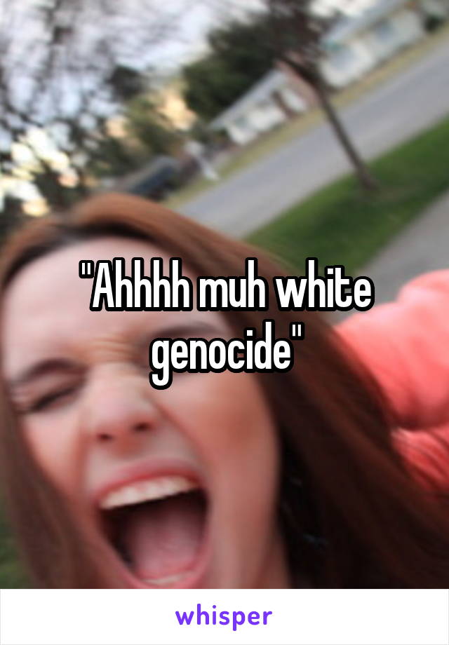 "Ahhhh muh white genocide"