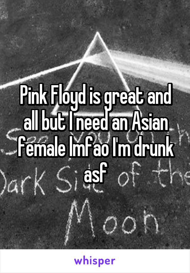 Pink Floyd is great and all but I need an Asian female lmfao I'm drunk asf