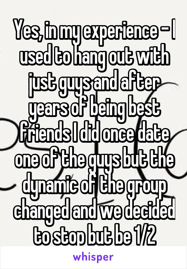 Yes, in my experience - I used to hang out with just guys and after years of being best friends I did once date one of the guys but the dynamic of the group changed and we decided to stop but be 1/2