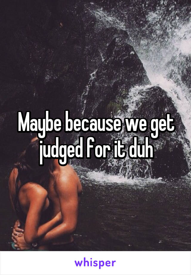 Maybe because we get judged for it duh