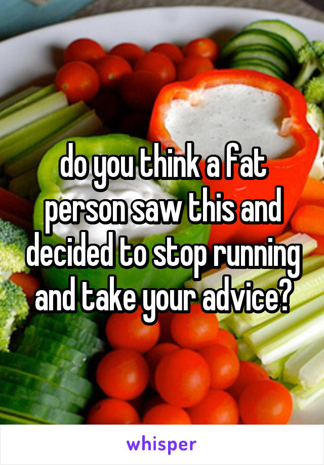 do you think a fat person saw this and decided to stop running and take your advice?