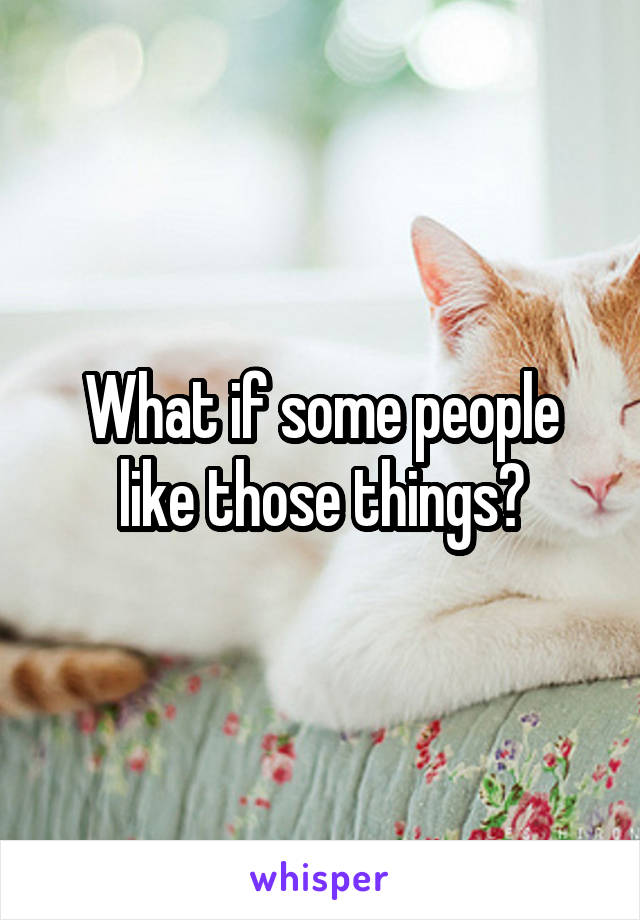 What if some people like those things?