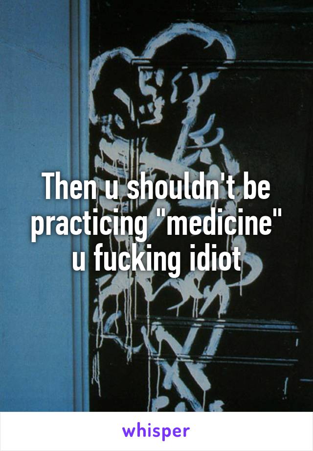 Then u shouldn't be practicing "medicine" u fucking idiot